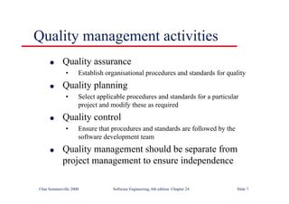 ©Ian Sommerville 2000 Software Engineering, 6th edition. Chapter 24 Slide 7
Quality management activities
l Quality assurance
• Establish organisational procedures and standards for quality
l Quality planning
• Select applicable procedures and standards for a particular
project and modify these as required
l Quality control
• Ensure that procedures and standards are followed by the
software development team
l Quality management should be separate from
project management to ensure independence
 