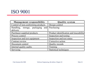 ©Ian Sommerville 2000 Software Engineering, 6th edition. Chapter 24 Slide 10
ISO 9001
Management responsibility Quality system
Control of non-conforming products Design control
Handling, storage, packaging and
delivery
Purchasing
Purchaser-supplied products Product identification and traceability
Process control Inspection and testing
Inspection and test equipment Inspection and test status
Contract review Corrective action
Document control Quality records
Internal quality audits Training
Servicing Statistical techniques
 
