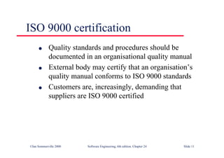 ©Ian Sommerville 2000 Software Engineering, 6th edition. Chapter 24 Slide 11
ISO 9000 certification
l Quality standards and procedures should be
documented in an organisational quality manual
l External body may certify that an organisation’s
quality manual conforms to ISO 9000 standards
l Customers are, increasingly, demanding that
suppliers are ISO 9000 certified
 