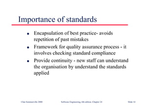 ©Ian Sommerville 2000 Software Engineering, 6th edition. Chapter 24 Slide 14
l Encapsulation of best practice- avoids
repetition of past mistakes
l Framework for quality assurance process - it
involves checking standard compliance
l Provide continuity - new staff can understand
the organisation by understand the standards
applied
Importance of standards
 