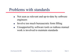 ©Ian Sommerville 2000 Software Engineering, 6th edition. Chapter 24 Slide 16
Problems with standards
l Not seen as relevant and up-to-date by software
engineers
l Involve too much bureaucratic form filling
l Unsupported by software tools so tedious manual
work is involved to maintain standards
 