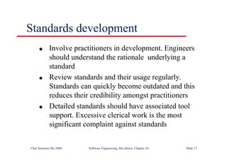 ©Ian Sommerville 2000 Software Engineering, 6th edition. Chapter 24 Slide 17
l Involve practitioners in development. Engineers
should understand the rationale underlying a
standard
l Review standards and their usage regularly.
Standards can quickly become outdated and this
reduces their credibility amongst practitioners
l Detailed standards should have associated tool
support. Excessive clerical work is the most
significant complaint against standards
Standards development
 