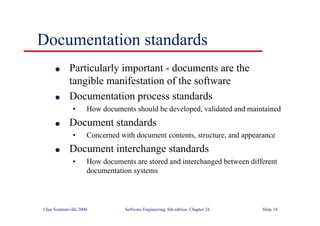 ©Ian Sommerville 2000 Software Engineering, 6th edition. Chapter 24 Slide 18
Documentation standards
l Particularly important - documents are the
tangible manifestation of the software
l Documentation process standards
• How documents should be developed, validated and maintained
l Document standards
• Concerned with document contents, structure, and appearance
l Document interchange standards
• How documents are stored and interchanged between different
documentation systems
 