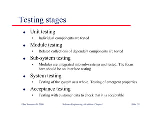 ©Ian Sommerville 2000 Software Engineering, 6th edition. Chapter 1 Slide 38
Testing stages
l Unit testing
• Individual components are tested
l Module testing
• Related collections of dependent components are tested
l Sub-system testing
• Modules are integrated into sub-systems and tested. The focus
here should be on interface testing
l System testing
• Testing of the system as a whole. Testing of emergent properties
l Acceptance testing
• Testing with customer data to check that it is acceptable
 