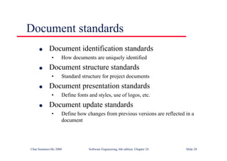 ©Ian Sommerville 2000 Software Engineering, 6th edition. Chapter 24 Slide 20
Document standards
l Document identification standards
• How documents are uniquely identified
l Document structure standards
• Standard structure for project documents
l Document presentation standards
• Define fonts and styles, use of logos, etc.
l Document update standards
• Define how changes from previous versions are reflected in a
document
 