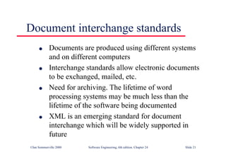 ©Ian Sommerville 2000 Software Engineering, 6th edition. Chapter 24 Slide 21
Document interchange standards
l Documents are produced using different systems
and on different computers
l Interchange standards allow electronic documents
to be exchanged, mailed, etc.
l Need for archiving. The lifetime of word
processing systems may be much less than the
lifetime of the software being documented
l XML is an emerging standard for document
interchange which will be widely supported in
future
 