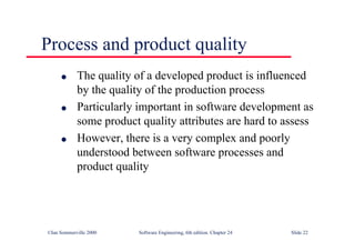 ©Ian Sommerville 2000 Software Engineering, 6th edition. Chapter 24 Slide 22
l The quality of a developed product is influenced
by the quality of the production process
l Particularly important in software development as
some product quality attributes are hard to assess
l However, there is a very complex and poorly
understood between software processes and
product quality
Process and product quality
 