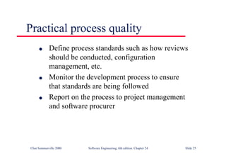 ©Ian Sommerville 2000 Software Engineering, 6th edition. Chapter 24 Slide 25
l Define process standards such as how reviews
should be conducted, configuration
management, etc.
l Monitor the development process to ensure
that standards are being followed
l Report on the process to project management
and software procurer
Practical process quality
 