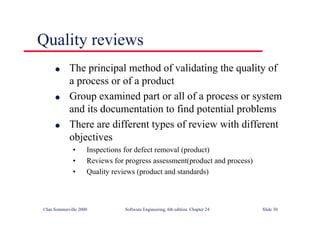 ©Ian Sommerville 2000 Software Engineering, 6th edition. Chapter 24 Slide 30
Quality reviews
l The principal method of validating the quality of
a process or of a product
l Group examined part or all of a process or system
and its documentation to find potential problems
l There are different types of review with different
objectives
• Inspections for defect removal (product)
• Reviews for progress assessment(product and process)
• Quality reviews (product and standards)
 