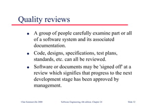 ©Ian Sommerville 2000 Software Engineering, 6th edition. Chapter 24 Slide 32
l A group of people carefully examine part or all
of a software system and its associated
documentation.
l Code, designs, specifications, test plans,
standards, etc. can all be reviewed.
l Software or documents may be 'signed off' at a
review which signifies that progress to the next
development stage has been approved by
management.
Quality reviews
 