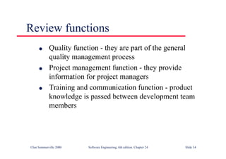 ©Ian Sommerville 2000 Software Engineering, 6th edition. Chapter 24 Slide 34
Review functions
l Quality function - they are part of the general
quality management process
l Project management function - they provide
information for project managers
l Training and communication function - product
knowledge is passed between development team
members
 