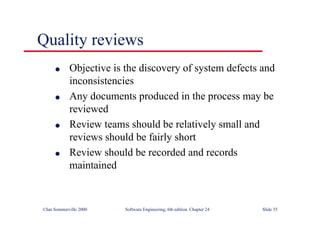 ©Ian Sommerville 2000 Software Engineering, 6th edition. Chapter 24 Slide 35
Quality reviews
l Objective is the discovery of system defects and
inconsistencies
l Any documents produced in the process may be
reviewed
l Review teams should be relatively small and
reviews should be fairly short
l Review should be recorded and records
maintained
 