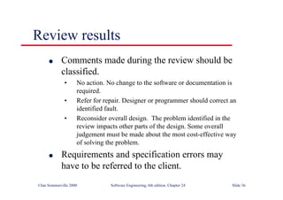 ©Ian Sommerville 2000 Software Engineering, 6th edition. Chapter 24 Slide 36
l Comments made during the review should be
classified.
• No action. No change to the software or documentation is
required.
• Refer for repair. Designer or programmer should correct an
identified fault.
• Reconsider overall design. The problem identified in the
review impacts other parts of the design. Some overall
judgement must be made about the most cost-effective way
of solving the problem.
l Requirements and specification errors may
have to be referred to the client.
Review results
 