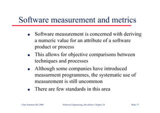 ©Ian Sommerville 2000 Software Engineering, 6th edition. Chapter 24 Slide 37
Software measurement and metrics
l Software measurement is concerned with deriving
a numeric value for an attribute of a software
product or process
l This allows for objective comparisons between
techniques and processes
l Although some companies have introduced
measurment programmes, the systematic use of
measurement is still uncommon
l There are few standards in this area
 