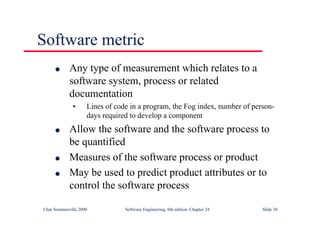 ©Ian Sommerville 2000 Software Engineering, 6th edition. Chapter 24 Slide 38
l Any type of measurement which relates to a
software system, process or related
documentation
• Lines of code in a program, the Fog index, number of person-
days required to develop a component
l Allow the software and the software process to
be quantified
l Measures of the software process or product
l May be used to predict product attributes or to
control the software process
Software metric
 