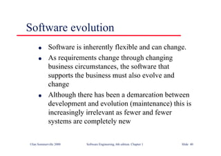 ©Ian Sommerville 2000 Software Engineering, 6th edition. Chapter 1 Slide 40
Software evolution
l Software is inherently flexible and can change.
l As requirements change through changing
business circumstances, the software that
supports the business must also evolve and
change
l Although there has been a demarcation between
development and evolution (maintenance) this is
increasingly irrelevant as fewer and fewer
systems are completely new
 