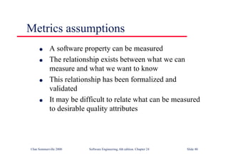 ©Ian Sommerville 2000 Software Engineering, 6th edition. Chapter 24 Slide 40
l A software property can be measured
l The relationship exists between what we can
measure and what we want to know
l This relationship has been formalized and
validated
l It may be difficult to relate what can be measured
to desirable quality attributes
Metrics assumptions
 