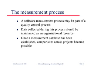 ©Ian Sommerville 2000 Software Engineering, 6th edition. Chapter 24 Slide 42
The measurement process
l A software measurement process may be part of a
quality control process
l Data collected during this process should be
maintained as an organisational resource
l Once a measurement database has been
established, comparisons across projects become
possible
 