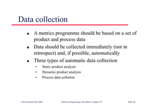 ©Ian Sommerville 2000 Software Engineering, 6th edition. Chapter 24 Slide 44
Data collection
l A metrics programme should be based on a set of
product and process data
l Data should be collected immediately (not in
retrospect) and, if possible, automatically
l Three types of automatic data collection
• Static product analysis
• Dynamic product analysis
• Process data collation
 