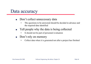 ©Ian Sommerville 2000 Software Engineering, 6th edition. Chapter 24 Slide 46
Data accuracy
l Don’t collect unnecessary data
• The questions to be answered should be decided in advance and
the required data identified
l Tell people why the data is being collected
• It should not be part of personnel evaluation
l Don’t rely on memory
• Collect data when it is generated not after a project has finished
 