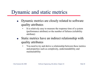 ©Ian Sommerville 2000 Software Engineering, 6th edition. Chapter 24 Slide 48
Dynamic and static metrics
l Dynamic metrics are closely related to software
quality attributes
• It is relatively easy to measure the response time of a system
(performance attribute) or the number of failures (reliability
attribute)
l Static metrics have an indirect relationship with
quality attributes
• You need to try and derive a relationship between these metrics
and properties such as complexity, understandability and
maintainability
 