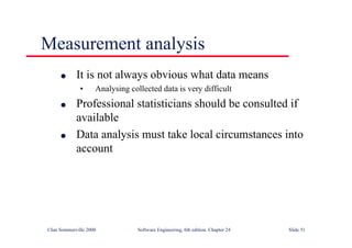 ©Ian Sommerville 2000 Software Engineering, 6th edition. Chapter 24 Slide 51
Measurement analysis
l It is not always obvious what data means
• Analysing collected data is very difficult
l Professional statisticians should be consulted if
available
l Data analysis must take local circumstances into
account
 