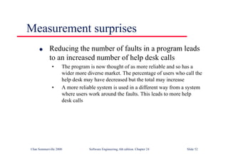 ©Ian Sommerville 2000 Software Engineering, 6th edition. Chapter 24 Slide 52
Measurement surprises
l Reducing the number of faults in a program leads
to an increased number of help desk calls
• The program is now thought of as more reliable and so has a
wider more diverse market. The percentage of users who call the
help desk may have decreased but the total may increase
• A more reliable system is used in a different way from a system
where users work around the faults. This leads to more help
desk calls
 
