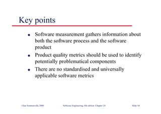 ©Ian Sommerville 2000 Software Engineering, 6th edition. Chapter 24 Slide 54
Key points
l Software measurement gathers information about
both the software process and the software
product
l Product quality metrics should be used to identify
potentially problematical components
l There are no standardised and universally
applicable software metrics
 