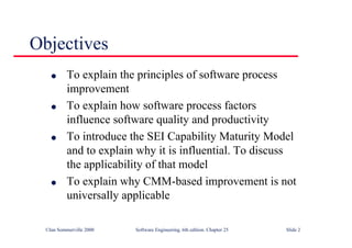 ©Ian Sommerville 2000 Software Engineering, 6th edition. Chapter 25 Slide 2
l To explain the principles of software process
improvement
l To explain how software process factors
influence software quality and productivity
l To introduce the SEI Capability Maturity Model
and to explain why it is influential. To discuss
the applicability of that model
l To explain why CMM-based improvement is not
universally applicable
Objectives
 
