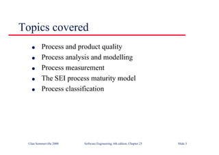 ©Ian Sommerville 2000 Software Engineering, 6th edition. Chapter 25 Slide 3
l Process and product quality
l Process analysis and modelling
l Process measurement
l The SEI process maturity model
l Process classification
Topics covered
 