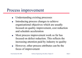 ©Ian Sommerville 2000 Software Engineering, 6th edition. Chapter 25 Slide 4
l Understanding existing processes
l Introducing process changes to achieve
organisational objectives which are usually
focused on quality improvement, cost reduction
and schedule acceleration
l Most process improvement work so far has
focused on defect reduction. This reflects the
increasing attention paid by industry to quality
l However, other process attributes can be the
focus of improvement
Process improvement
 