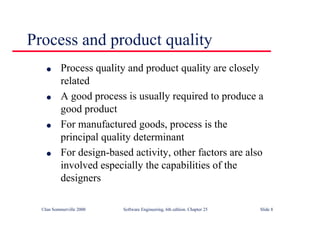 ©Ian Sommerville 2000 Software Engineering, 6th edition. Chapter 25 Slide 8
l Process quality and product quality are closely
related
l A good process is usually required to produce a
good product
l For manufactured goods, process is the
principal quality determinant
l For design-based activity, other factors are also
involved especially the capabilities of the
designers
Process and product quality
 