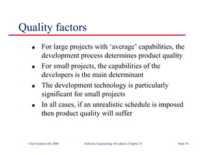 ©Ian Sommerville 2000 Software Engineering, 6th edition. Chapter 25 Slide 10
Quality factors
l For large projects with ‘average’ capabilities, the
development process determines product quality
l For small projects, the capabilities of the
developers is the main determinant
l The development technology is particularly
significant for small projects
l In all cases, if an unrealistic schedule is imposed
then product quality will suffer
 