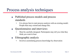 ©Ian Sommerville 2000 Software Engineering, 6th edition. Chapter 25 Slide 13
l Published process models and process
standards
• It is always best to start process analysis with an existing model.
People then may extend and change this.
l Questionnaires and interviews
• Must be carefully designed. Participants may tell you what they
think you want to hear
l Ethnographic analysis
• Involves assimilating process knowledge by observation
Process analysis techniques
 