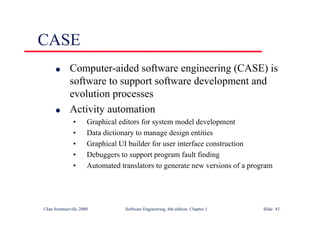 ©Ian Sommerville 2000 Software Engineering, 6th edition. Chapter 1 Slide 43
CASE
l Computer-aided software engineering (CASE) is
software to support software development and
evolution processes
l Activity automation
• Graphical editors for system model development
• Data dictionary to manage design entities
• Graphical UI builder for user interface construction
• Debuggers to support program fault finding
• Automated translators to generate new versions of a program
 