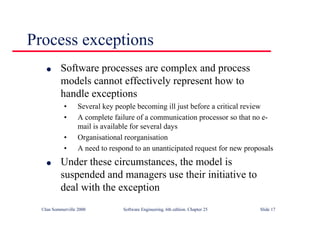 ©Ian Sommerville 2000 Software Engineering, 6th edition. Chapter 25 Slide 17
Process exceptions
l Software processes are complex and process
models cannot effectively represent how to
handle exceptions
• Several key people becoming ill just before a critical review
• A complete failure of a communication processor so that no e-
mail is available for several days
• Organisational reorganisation
• A need to respond to an unanticipated request for new proposals
l Under these circumstances, the model is
suspended and managers use their initiative to
deal with the exception
 