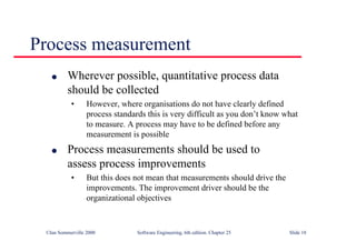 ©Ian Sommerville 2000 Software Engineering, 6th edition. Chapter 25 Slide 18
l Wherever possible, quantitative process data
should be collected
• However, where organisations do not have clearly defined
process standards this is very difficult as you don’t know what
to measure. A process may have to be defined before any
measurement is possible
l Process measurements should be used to
assess process improvements
• But this does not mean that measurements should drive the
improvements. The improvement driver should be the
organizational objectives
Process measurement
 