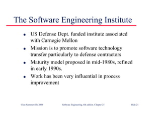 ©Ian Sommerville 2000 Software Engineering, 6th edition. Chapter 25 Slide 21
l US Defense Dept. funded institute associated
with Carnegie Mellon
l Mission is to promote software technology
transfer particularly to defense contractors
l Maturity model proposed in mid-1980s, refined
in early 1990s.
l Work has been very influential in process
improvement
The Software Engineering Institute
 