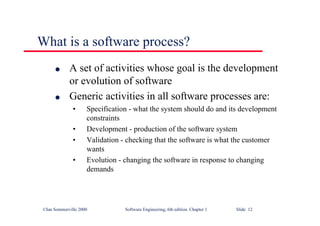 ©Ian Sommerville 2000 Software Engineering, 6th edition. Chapter 1 Slide 12
What is a software process?
l A set of activities whose goal is the development
or evolution of software
l Generic activities in all software processes are:
• Specification - what the system should do and its development
constraints
• Development - production of the software system
• Validation - checking that the software is what the customer
wants
• Evolution - changing the software in response to changing
demands
 