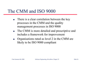 ©Ian Sommerville 2000 Software Engineering, 6th edition. Chapter 25 Slide 26
The CMM and ISO 9000
l There is a clear correlation between the key
processes in the CMM and the quality
management processes in ISO 9000
l The CMM is more detailed and prescriptive and
includes a framework for improvement
l Organisations rated as level 2 in the CMM are
likely to be ISO 9000 compliant
 