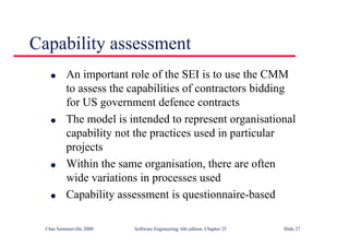 ©Ian Sommerville 2000 Software Engineering, 6th edition. Chapter 25 Slide 27
Capability assessment
l An important role of the SEI is to use the CMM
to assess the capabilities of contractors bidding
for US government defence contracts
l The model is intended to represent organisational
capability not the practices used in particular
projects
l Within the same organisation, there are often
wide variations in processes used
l Capability assessment is questionnaire-based
 