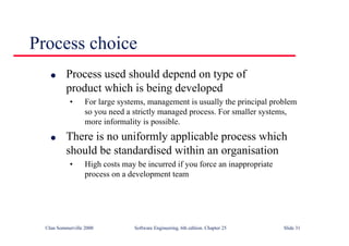 ©Ian Sommerville 2000 Software Engineering, 6th edition. Chapter 25 Slide 31
l Process used should depend on type of
product which is being developed
• For large systems, management is usually the principal problem
so you need a strictly managed process. For smaller systems,
more informality is possible.
l There is no uniformly applicable process which
should be standardised within an organisation
• High costs may be incurred if you force an inappropriate
process on a development team
Process choice
 