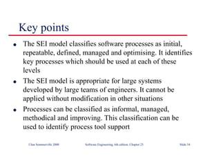 ©Ian Sommerville 2000 Software Engineering, 6th edition. Chapter 25 Slide 34
l The SEI model classifies software processes as initial,
repeatable, defined, managed and optimising. It identifies
key processes which should be used at each of these
levels
l The SEI model is appropriate for large systems
developed by large teams of engineers. It cannot be
applied without modification in other situations
l Processes can be classified as informal, managed,
methodical and improving. This classification can be
used to identify process tool support
Key points
 