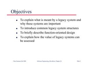 ©Ian Sommerville 2000 Software Engineering, 6th edition. Chapter 26 Slide 2
Objectives
● To explain what is meant by a legacy system and
why these systems are important
● To introduce common legacy system structures
● To briefly describe function-oriented design
● To explain how the value of legacy systems can
be assessed
 