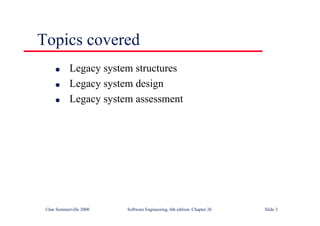 ©Ian Sommerville 2000 Software Engineering, 6th edition. Chapter 26 Slide 3
Topics covered
● Legacy system structures
● Legacy system design
● Legacy system assessment
 