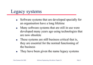 ©Ian Sommerville 2000 Software Engineering, 6th edition. Chapter 26 Slide 4
Legacy systems
● Software systems that are developed specially for
an organisation have a long lifetime
● Many software systems that are still in use were
developed many years ago using technologies that
are now obsolete
● These systems are still business critical that is,
they are essential for the normal functioning of
the business
● They have been given the name legacy systems
 