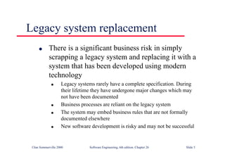 ©Ian Sommerville 2000 Software Engineering, 6th edition. Chapter 26 Slide 5
Legacy system replacement
● There is a significant business risk in simply
scrapping a legacy system and replacing it with a
system that has been developed using modern
technology
● Legacy systems rarely have a complete specification. During
their lifetime they have undergone major changes which may
not have been documented
● Business processes are reliant on the legacy system
● The system may embed business rules that are not formally
documented elsewhere
● New software development is risky and may not be successful
 