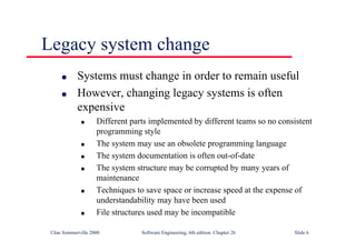 ©Ian Sommerville 2000 Software Engineering, 6th edition. Chapter 26 Slide 6
Legacy system change
● Systems must change in order to remain useful
● However, changing legacy systems is often
expensive
● Different parts implemented by different teams so no consistent
programming style
● The system may use an obsolete programming language
● The system documentation is often out-of-date
● The system structure may be corrupted by many years of
maintenance
● Techniques to save space or increase speed at the expense of
understandability may have been used
● File structures used may be incompatible
 