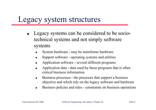 ©Ian Sommerville 2000 Software Engineering, 6th edition. Chapter 26 Slide 8
Legacy system structures
● Legacy systems can be considered to be socio-
technical systems and not simply software
systems
● System hardware - may be mainframe hardware
● Support software - operating systems and utilities
● Application software - several different programs
● Application data - data used by these programs that is often
critical business information
● Business processes - the processes that support a business
objective and which rely on the legacy software and hardware
● Business policies and rules - constraints on business operations
 