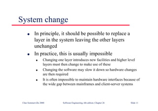 ©Ian Sommerville 2000 Software Engineering, 6th edition. Chapter 26 Slide 11
System change
● In principle, it should be possible to replace a
layer in the system leaving the other layers
unchanged
● In practice, this is usually impossible
● Changing one layer introduces new facilities and higher level
layers must then change to make use of these
● Changing the software may slow it down so hardware changes
are then required
● It is often impossible to maintain hardware interfaces because of
the wide gap between mainframes and client-server systems
 